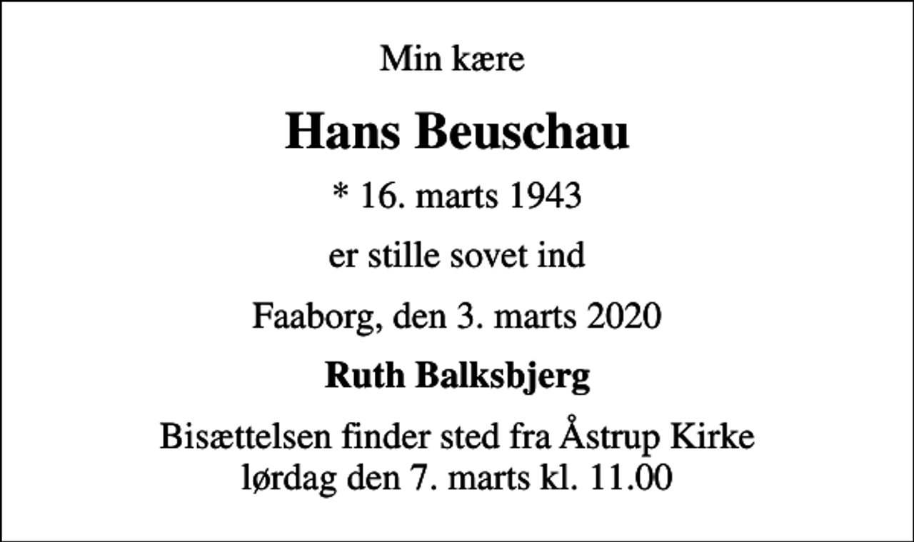 <p>Min kære<br />Hans Beuschau<br />* 16. marts 1943<br />er stille sovet ind<br />Faaborg, den 3. marts 2020<br />Ruth Balksbjerg<br />Bisættelsen finder sted fra Åstrup Kirke lørdag den 7. marts kl. 11.00</p>