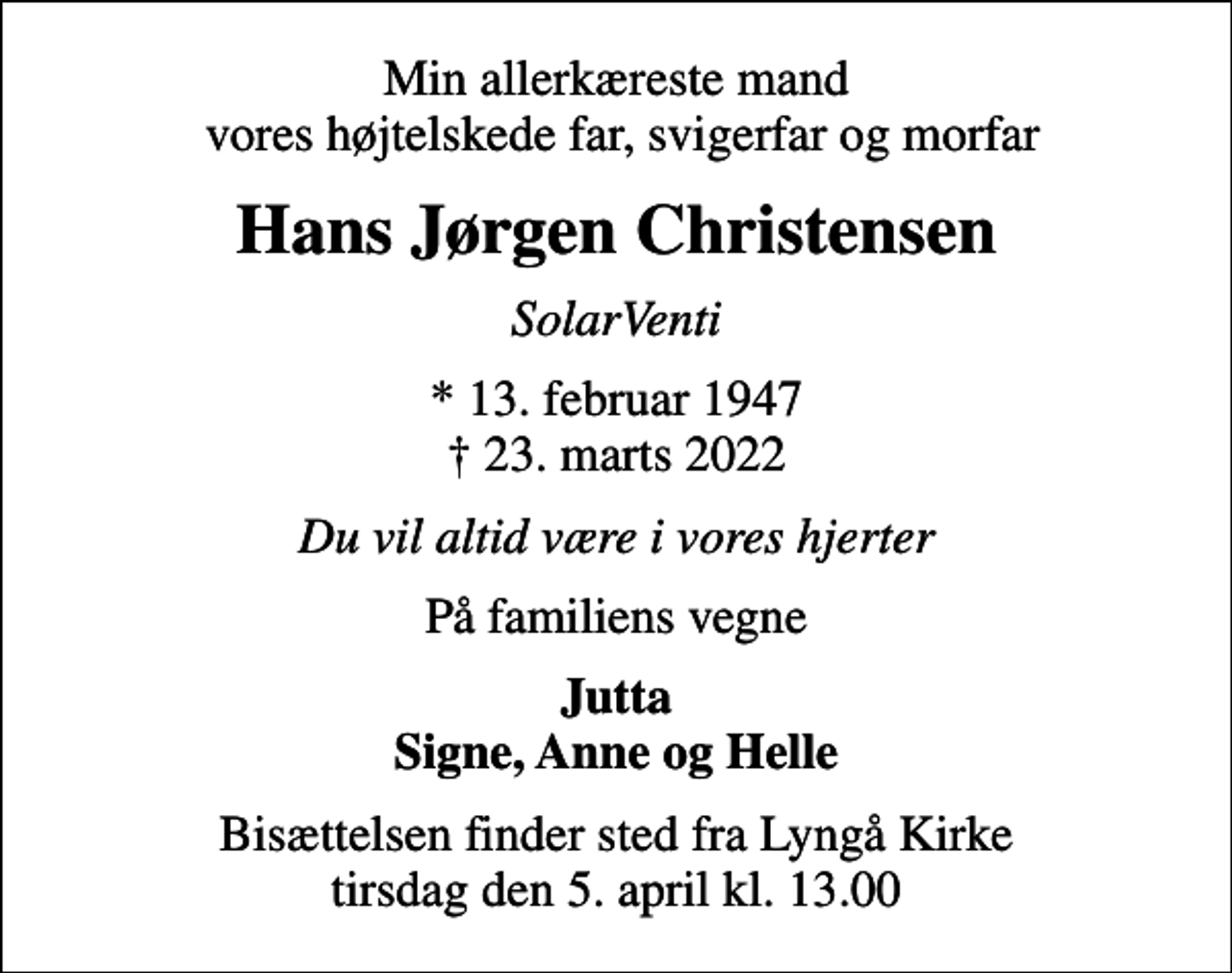 <p>Min allerkæreste mand vores højtelskede far, svigerfar og morfar<br />Hans Jørgen Christensen<br />SolarVenti<br />* 13. februar 1947<br />✝ 23. marts 2022<br />Du vil altid være i vores hjerter<br />På familiens vegne<br />Jutta Signe, Anne og Helle<br />Bisættelsen finder sted fra Lyngå Kirke tirsdag den 5. april kl. 13.00</p>