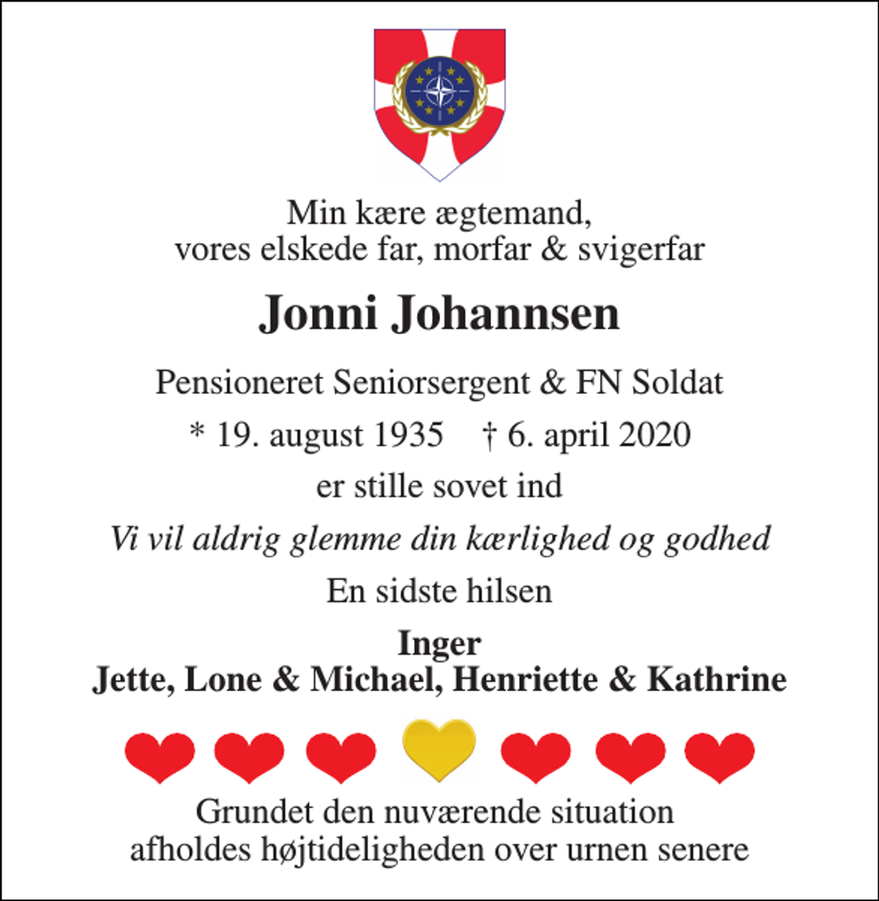 <p>Min kære ægtemand, vores elskede far, morfar &amp; svigerfar<br />Jonni Johannsen<br />Pensioneret Seniorsergent &amp; FN Soldat<br />*​ 19. august 1935​ †​ 6. april 2020<br />er stille sovet ind<br />Vi vil aldrig glemme din kærlighed og godhed<br />En sidste hilsen<br />Inger Jette, Lone &amp; Michael, Henriette &amp; Kathrine<br />Grundet den nuværende situation afholdes højtideligheden over urnen senere</p>