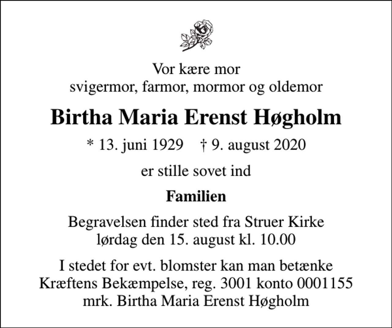 <p>Vor kære mor svigermor, farmor, mormor og oldemor<br />Birtha Maria Erenst Høgholm<br />* 13. juni 1929 ✝ 9. august 2020<br />er stille sovet ind<br />Familien<br />Begravelsen finder sted fra Struer Kirke lørdag den 15. august kl. 10.00<br />I stedet for evt. blomster kan man betænke<br />Kræftens Bekæmpelse reg.3001konto0001155mrk. Birtha Maria Erenst<br />Høgholm</p>