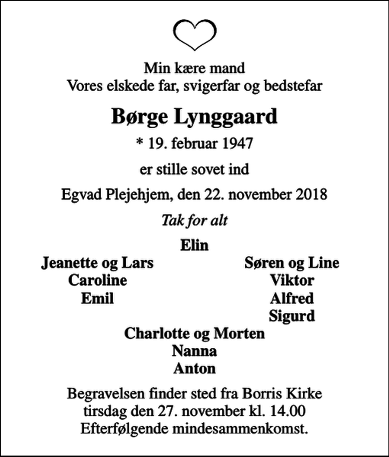 <p>Min kære mand Vores elskede far, svigerfar og bedstefar<br />Børge Lynggaard<br />* 19. februar 1947<br />er stille sovet ind<br />Egvad Plejehjem, den 22. november 2018<br />Tak for alt<br />Elin<br />Jeanette og Lars<br />Søren og Line<br />Caroline<br />Viktor<br />Emil<br />Alfred<br />Sigurd<br />Begravelsen finder sted fra Borris Kirke tirsdag den 27. november kl. 14.00 Efterfølgende mindesammenkomst.</p>