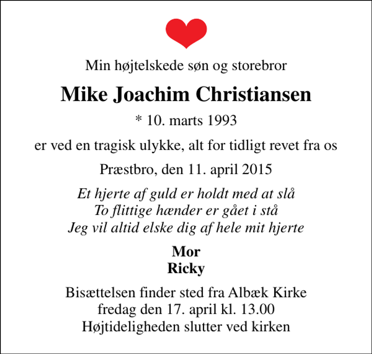 <p>Min højtelskede søn og storebror<br />Mike Joachim Christiansen<br />* 10. marts 1993<br />er ved en tragisk ulykke, alt for tidligt revet fra os<br />Præstbro, den 11. april 2015<br />Et hjerte af guld er holdt med at slå To flittige hænder er gået i stå Jeg vil altid elske dig af hele mit hjerte<br />Mor Ricky<br />Bisættelsen finder sted fra Albæk Kirke fredag den 17. april kl. 13.00 Højtideligheden slutter ved kirken</p>