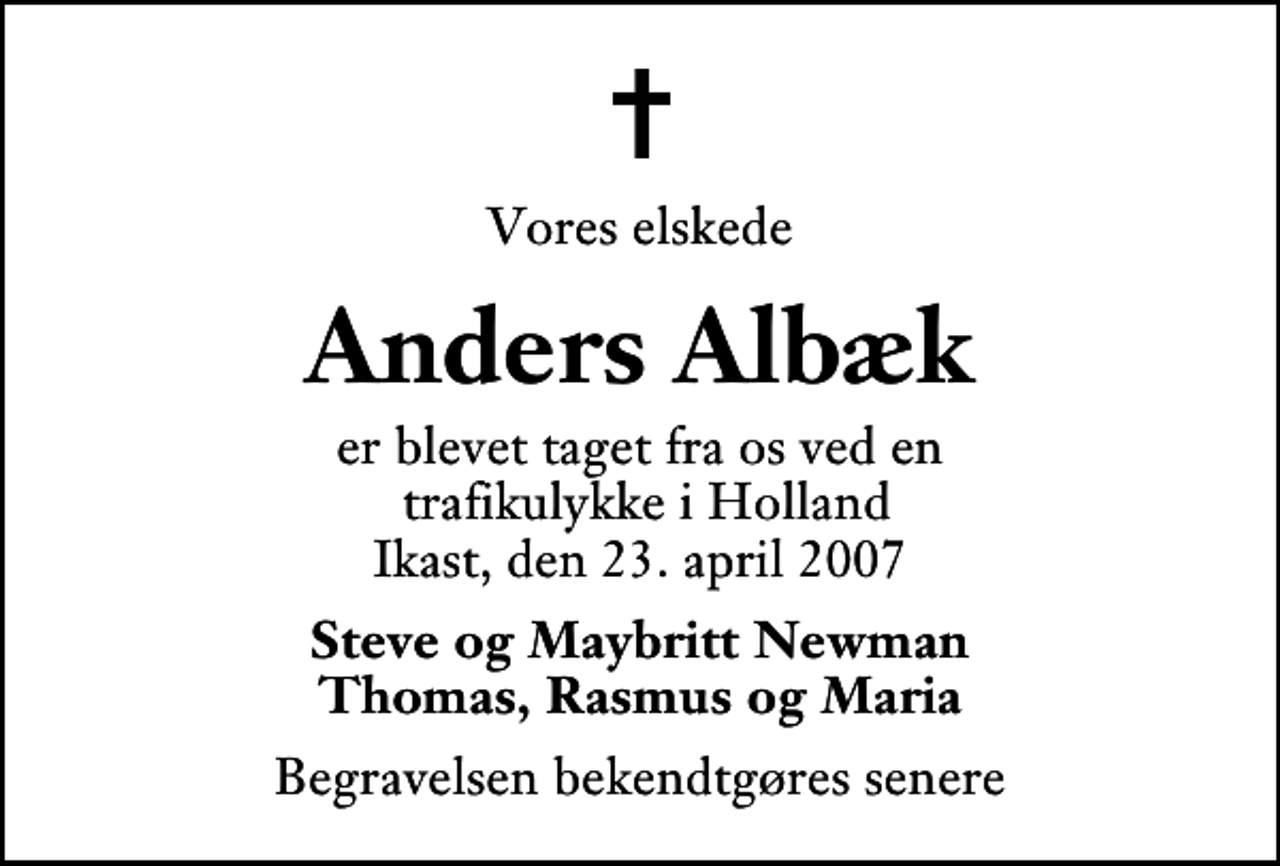 <p>Vores elskede<br />Anders Albæk<br />er blevet taget fra os ved en trafikulykke i Holland Ikast, den 23. april 2007<br />Steve og Maybritt Newman Thomas, Rasmus og Maria<br />Begravelsen bekendtgøres senere</p>