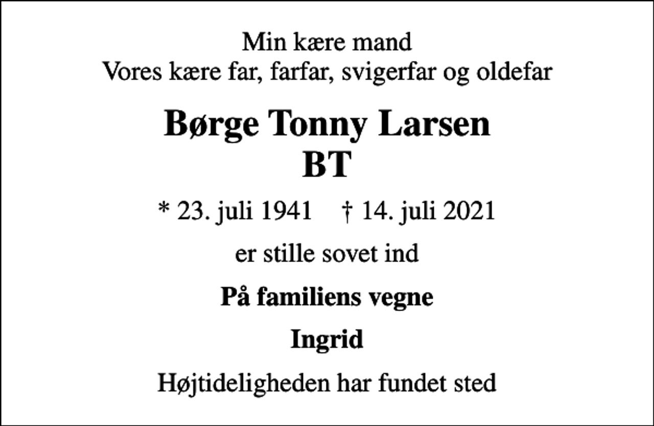 <p>Min kære mand Vores kære far, farfar, svigerfar og oldefar<br />Børge Tonny Larsen BT<br />* 23. juli 1941 ✝ 14. juli 2021<br />er stille sovet ind<br />På familiens vegne<br />Ingrid<br />Højtideligheden har fundet sted</p>