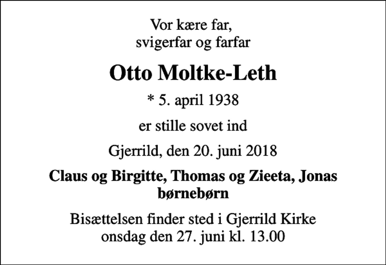 <p>Vor kære far, svigerfar og farfar<br />Otto Moltke-Leth<br />* 5. april 1938<br />er stille sovet ind<br />Gjerrild, den 20. juni 2018<br />Claus og Birgitte, Thomas og Zieeta, Jonas børnebørn<br />Bisættelsen finder sted i Gjerrild Kirke onsdag den 27. juni kl. 13.00</p>