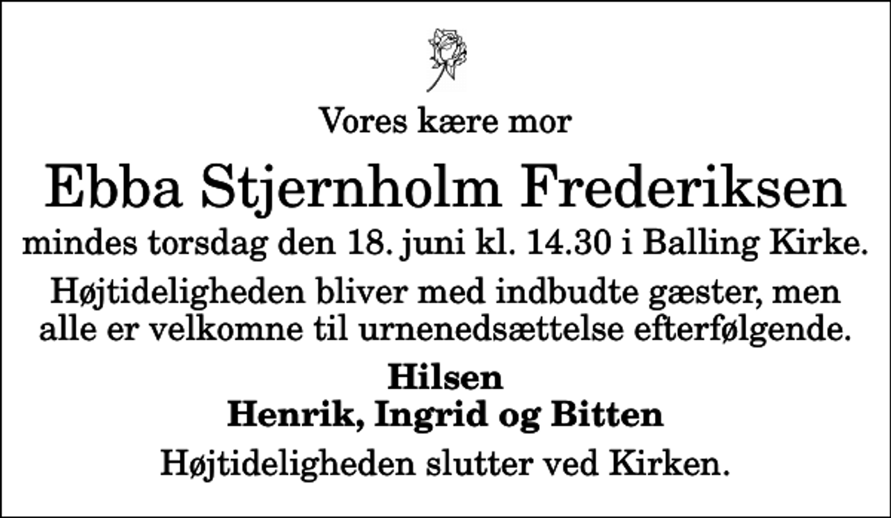 <p>Vores kære mor<br />Ebba Stjernholm Frederiksen<br />mindes torsdag den 18. juni kl. 14.30 i Balling Kirke.<br />Højtideligheden bliver med indbudte gæster, men alle er velkomne til urnenedsættelse efterfølgende.<br />Hilsen Henrik, Ingrid og Bitten<br />Højtideligheden slutter ved Kirken.</p>