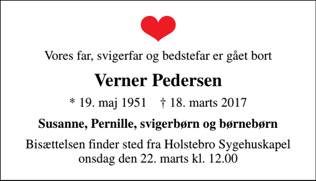 <p>Vores far, svigerfar og bedstefar er gået bort<br />Verner Pedersen<br />* 19. maj 1951 ✝ 18. marts 2017<br />Susanne, Pernille, svigerbørn og børnebørn<br />Bisættelsen finder sted fra Holstebro Sygehuskapel onsdag den 22. marts kl. 12.00</p>