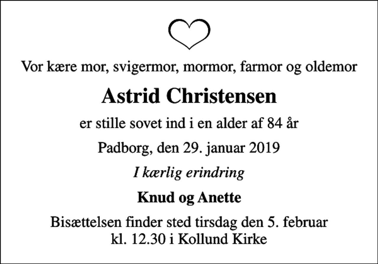 <p>Vor kære mor, svigermor, mormor, farmor og oldemor<br />Astrid Christensen<br />er stille sovet ind i en alder af 84 år<br />Padborg, den 29. januar 2019<br />I kærlig erindring<br />Knud og Anette<br />Bisættelsen finder sted tirsdag den 5. februar kl. 12.30 i Kollund Kirke</p>