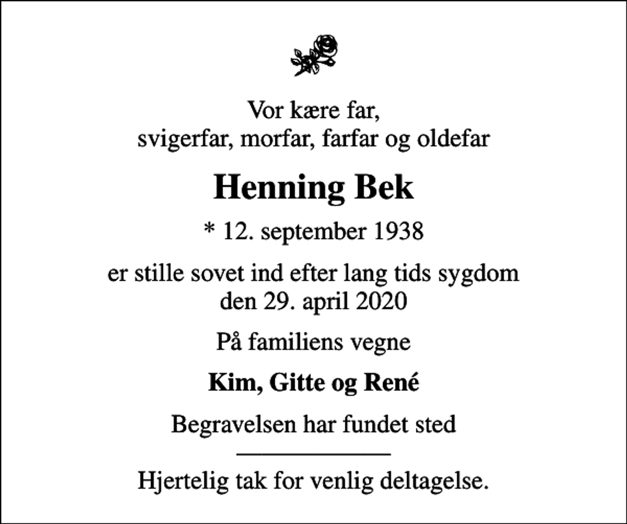 <p>Vor kære far, svigerfar, morfar, farfar og oldefar<br />Henning Bek<br />* 12. september 1938<br />er stille sovet ind efter lang tids sygdom den 29. april 2020<br />På familiens vegne<br />Kim, Gitte og René<br />Begravelsen har fundet sted Hjertelig tak for venlig deltagelse.</p>