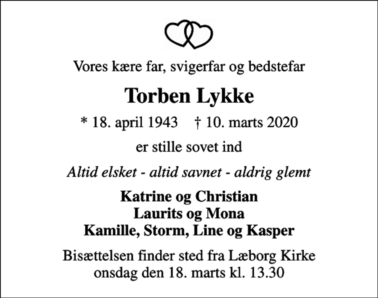 <p>Vores kære far, svigerfar og bedstefar<br />Torben Lykke<br />* 18. april 1943 ✝ 10. marts 2020<br />er stille sovet ind<br />Altid elsket - altid savnet - aldrig glemt<br />Katrine og Christian Laurits og Mona Kamille, Storm, Line og Kasper<br />Bisættelsen finder sted fra Læborg Kirke onsdag den 18. marts kl. 13.30</p>