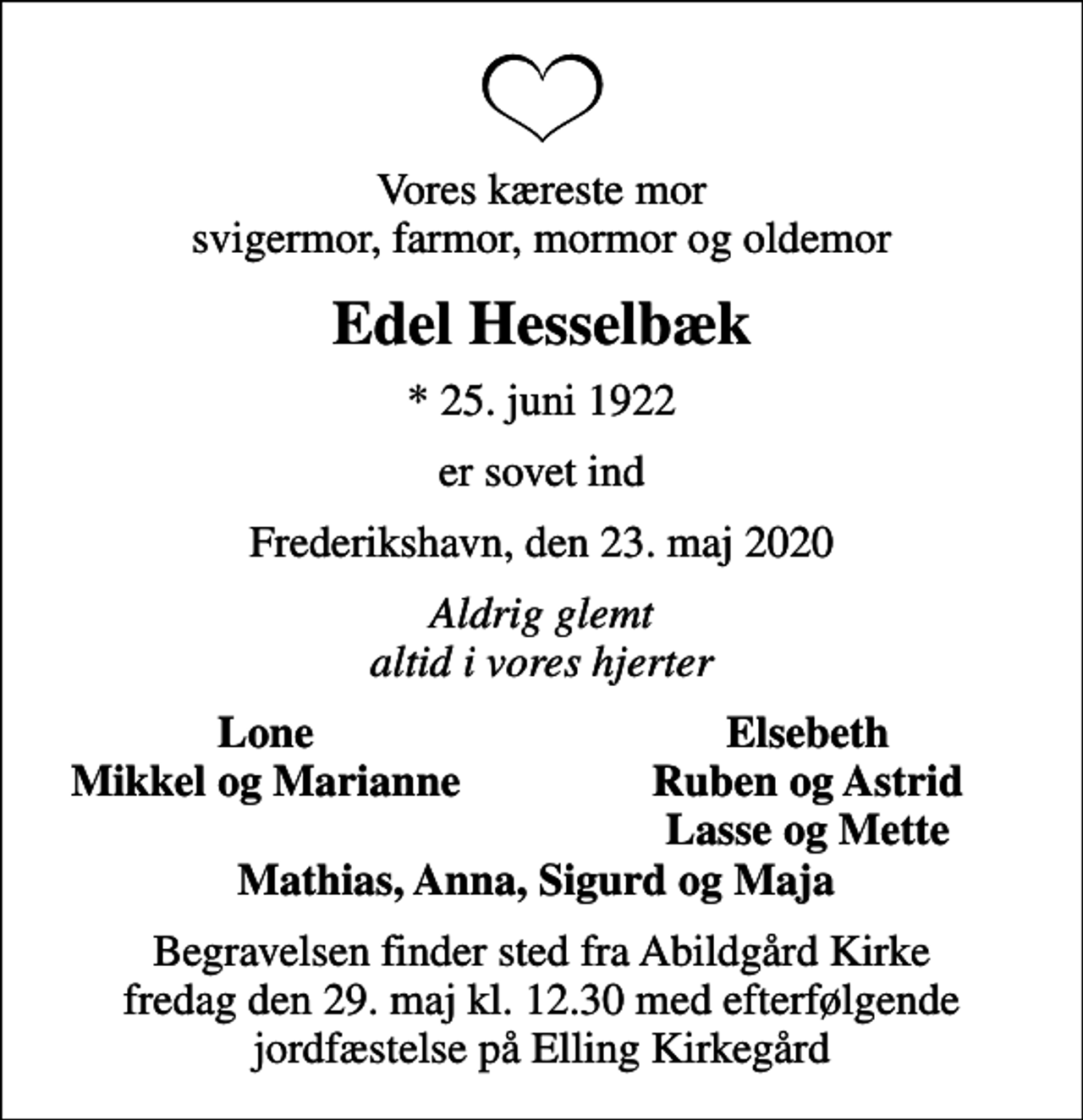 <p>Vores kæreste mor svigermor, farmor, mormor og oldemor<br />Edel Hesselbæk<br />* 25. juni 1922<br />er sovet ind<br />Frederikshavn, den 23. maj 2020<br />Aldrig glemt altid i vores hjerter<br />Lone<br />Elsebeth<br />Mikkel og Marianne<br />Ruben og Astrid<br />Lasse og Mette<br />Begravelsen finder sted fra Abildgård Kirke fredag den 29. maj kl. 12.30 med efterfølgende jordfæstelse på Elling Kirkegård</p>