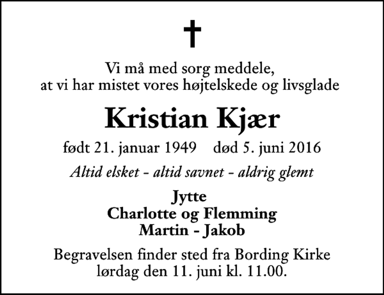 <p>Vi må med sorg meddele, at vi har mistet vores højtelskede og livsglade<br />Kristian Kjær<br />født 21. januar 1949 død 5. juni 2016<br />Altid elsket - altid savnet - aldrig glemt<br />Jytte Charlotte og Flemming Martin - Jakob<br />Begravelsen finder sted fra Bording Kirke lørdag den 11. juni kl. 11.00</p>