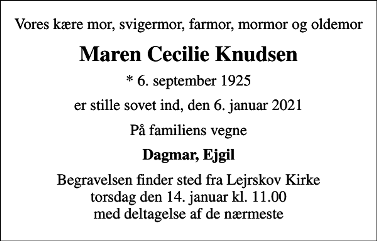 <p>Vores kære mor, svigermor, farmor, mormor og oldemor<br />Maren Cecilie Knudsen<br />* 6. september 1925<br />er stille sovet ind, den 6. januar 2021<br />På familiens vegne<br />Dagmar, Ejgil<br />Begravelsen finder sted fra Lejrskov Kirke torsdag den 14. januar kl. 11.00 med deltagelse af de nærmeste</p>