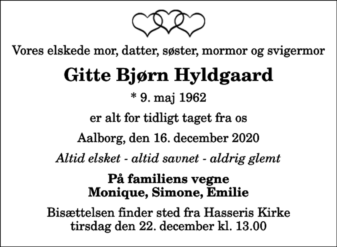 <p>Vores elskede mor, datter, søster, mormor og svigermor<br />Gitte Bjørn Hyldgaard<br />* 9. maj 1962<br />er alt for tidligt taget fra os<br />Aalborg, den 16. december 2020<br />Altid elsket - altid savnet - aldrig glemt<br />På familiens vegne<br />Monique, Simone, Emilie<br />Bisættelsen finder sted fra Hasseris Kirke tirsdag den 22. december kl. 13.00</p>