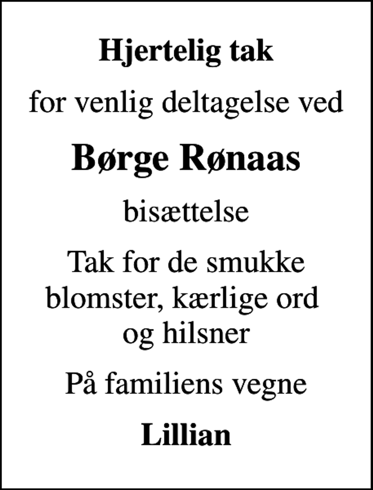 <p>Hjertelig tak<br />for venlig deltagelse ved<br />Børge Rønaas<br />bisættelse<br />Tak for de smukke blomster, kærlige ord og hilsner<br />På familiens vegne<br />Lillian</p>