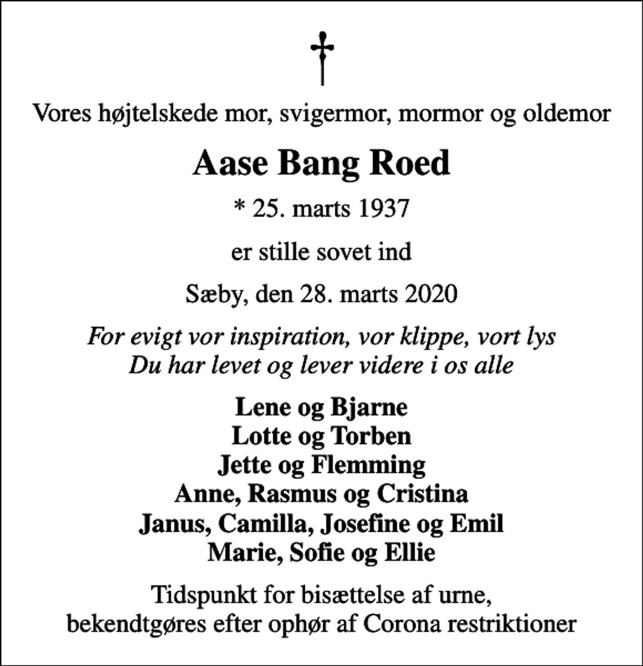 <p>Vores højtelskede mor, svigermor, mormor og oldemor<br />Aase Bang Roed<br />* 25. marts 1937<br />er stille sovet ind<br />Sæby, den 28. marts 2020<br />For evigt vor inspiration, vor klippe, vort lys Du har levet og lever videre i os alle<br />Lene og Bjarne Lotte og Torben Jette og Flemming Anne, Rasmus og Cristina Janus, Camilla, Josefine og Emil Marie, Sofie og Ellie<br />Tidspunkt for bisættelse af urne, bekendtgøres efter ophør af Corona restriktioner</p>