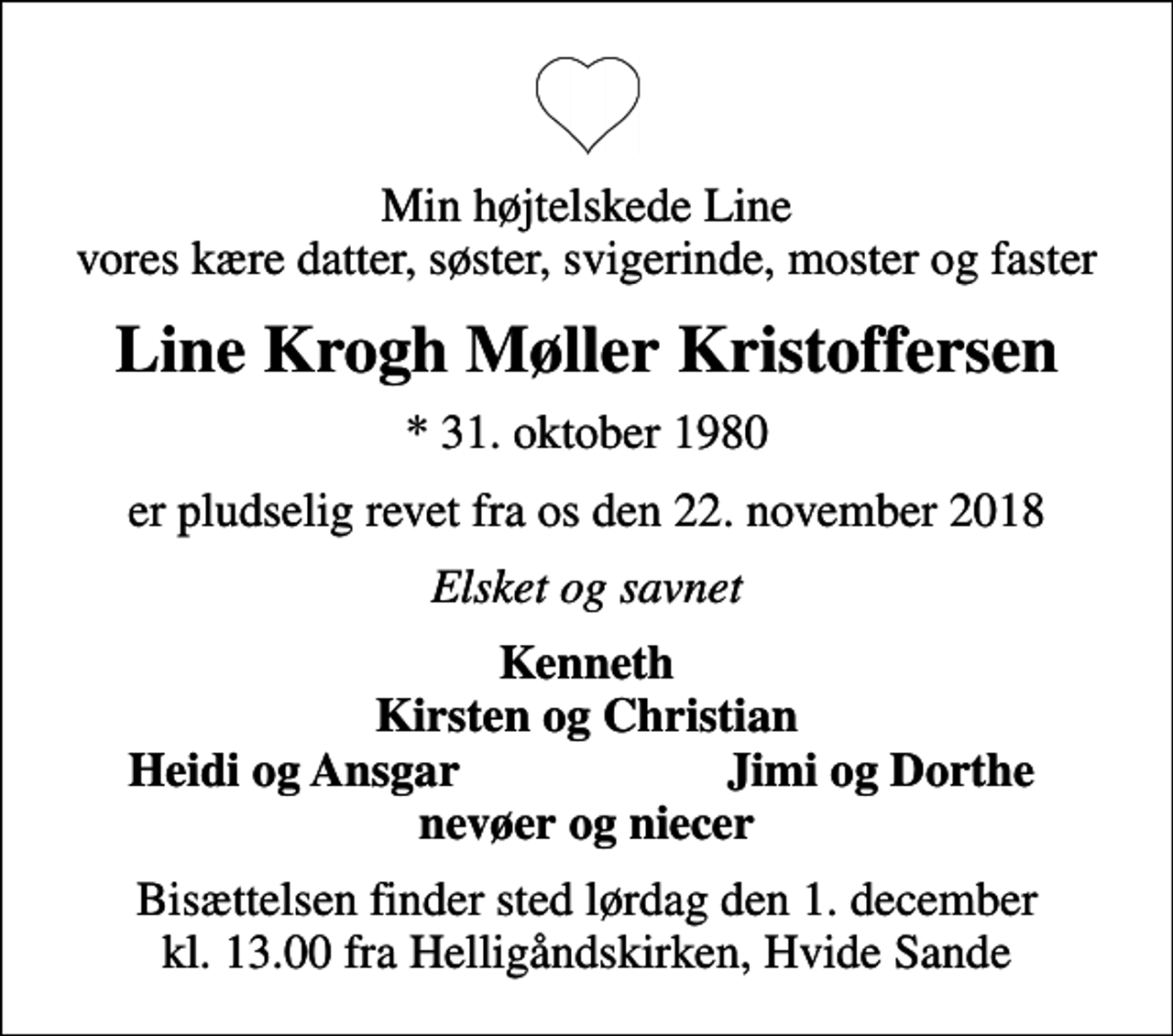 <p>Min højtelskede Line vores kære datter, søster, svigerinde, moster og faster<br />Line Krogh Møller Kristoffersen<br />* 31. oktober 1980<br />er pludselig revet fra os den 22. november 2018<br />Elsket og savnet<br />Kenneth Kirsten og Christian<br />Heidi og Ansgar<br />Jimi og Dorthe<br />Bisættelsen finder sted lørdag den 1. december kl. 13.00 fra Helligåndskirken, Hvide Sande</p>