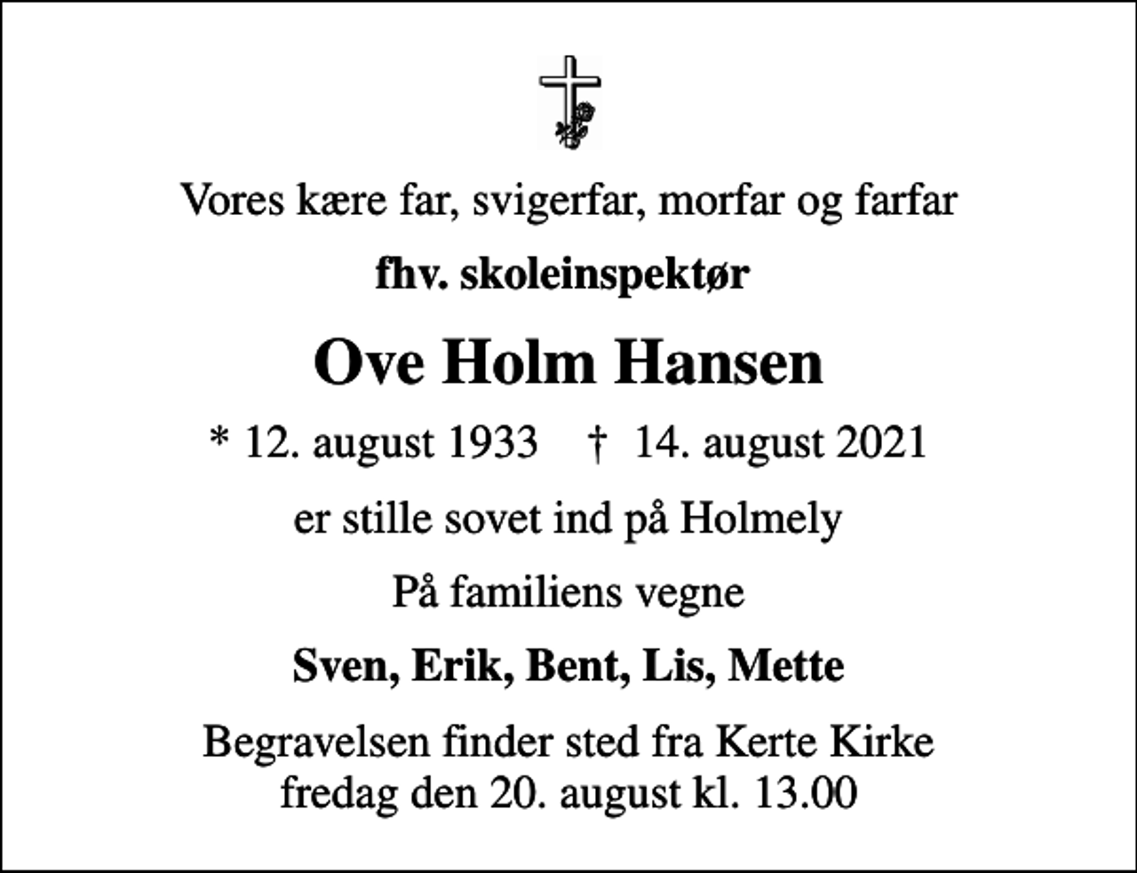 <p>Vores kære far, svigerfar, morfar og farfar<br />fhv. skoleinspektør<br />Ove Holm Hansen<br />* 12. august 1933 ✝ 14. august 2021<br />er stille sovet ind på Holmely<br />På familiens vegne<br />Sven, Erik, Bent, Lis, Mette<br />Begravelsen finder sted fra Kerte Kirke fredag den 20. august kl. 13.00</p>