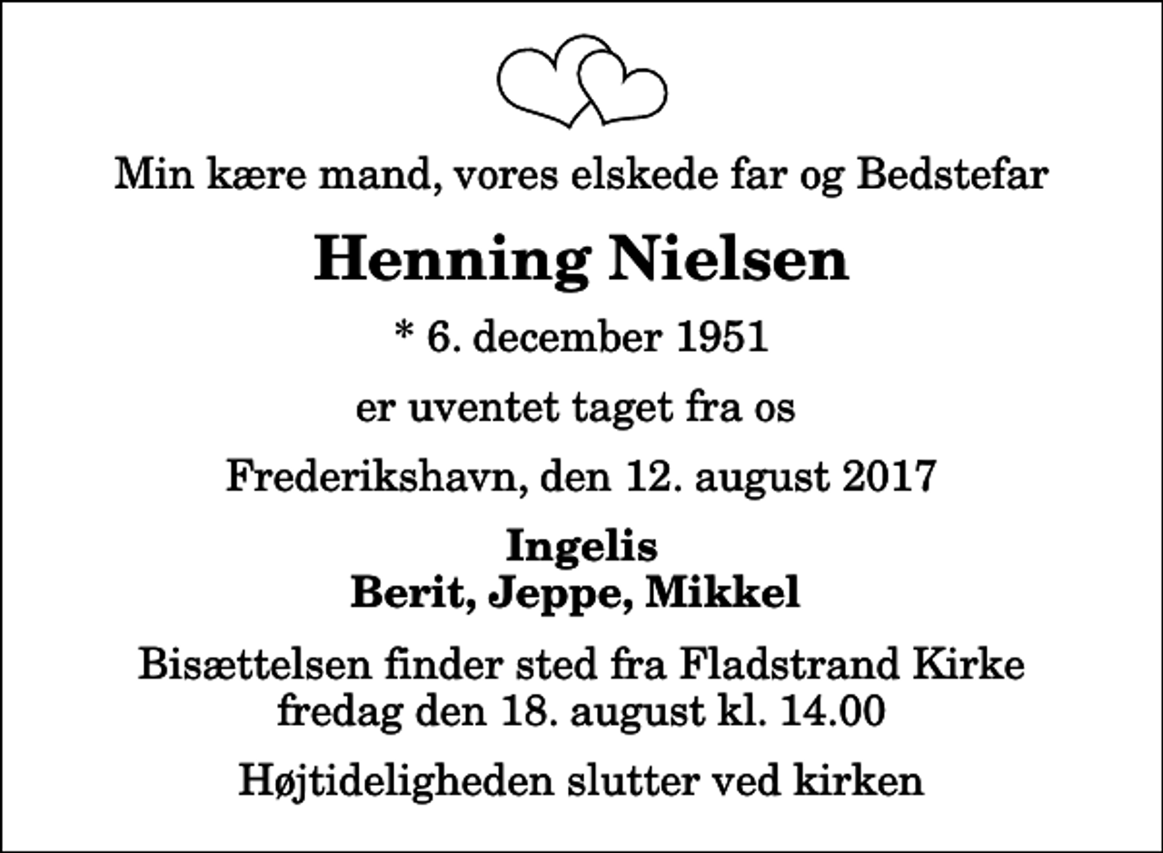 <p>Min kære mand, vores elskede far og Bedstefar<br />Henning Nielsen<br />* 6. december 1951<br />er uventet taget fra os<br />Frederikshavn, den 12. august 2017<br />Ingelis Berit, Jeppe, Mikkel<br />Bisættelsen finder sted fra Fladstrand Kirke fredag den 18. august kl. 14.00 Højtideligheden slutter ved kirken</p>