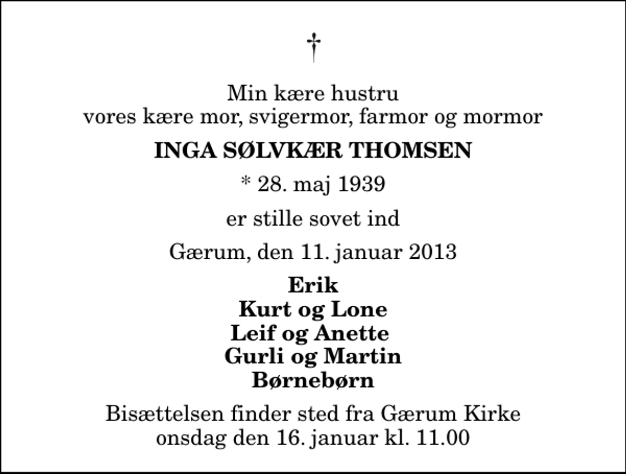 <p>Min kære hustru vores kære mor, svigermor, farmor og mormor<br />Inga Sølvkær Thomsen<br />* 28. maj 1939<br />er stille sovet ind<br />Gærum, den 11. januar 2013<br />Erik Kurt og Lone Leif og Anette Gurli og Martin Børnebørn<br />Bisættelsen finder sted fra Gærum Kirke onsdag den 16. januar kl. 11.00</p>