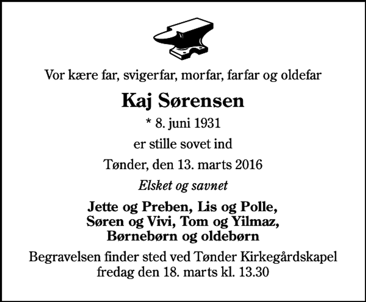 <p>Vor kære far, svigerfar, morfar, farfar og oldefar<br />Kaj Sørensen<br />* 8. juni 1931<br />er stille sovet ind<br />Tønder, den 13. marts 2016<br />Elsket og savnet<br />Jette og Preben, Lis og Polle, Søren og Vivi, Tom og Yilmaz, Børnebørn og oldebørn<br />Begravelsen finder sted ved Tønder Kirkegårdskapel fredag den 18. marts kl. 13.30</p>