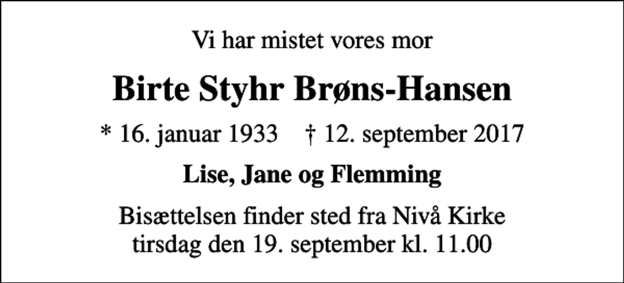 <p>Vi har mistet vores mor<br />Birte Styhr Brøns-Hansen<br />* 16. januar 1933 ✝ 12. september 2017<br />Lise, Jane og Flemming<br />Bisættelsen finder sted fra Nivå Kirke tirsdag den 19. september kl. 11.00</p>