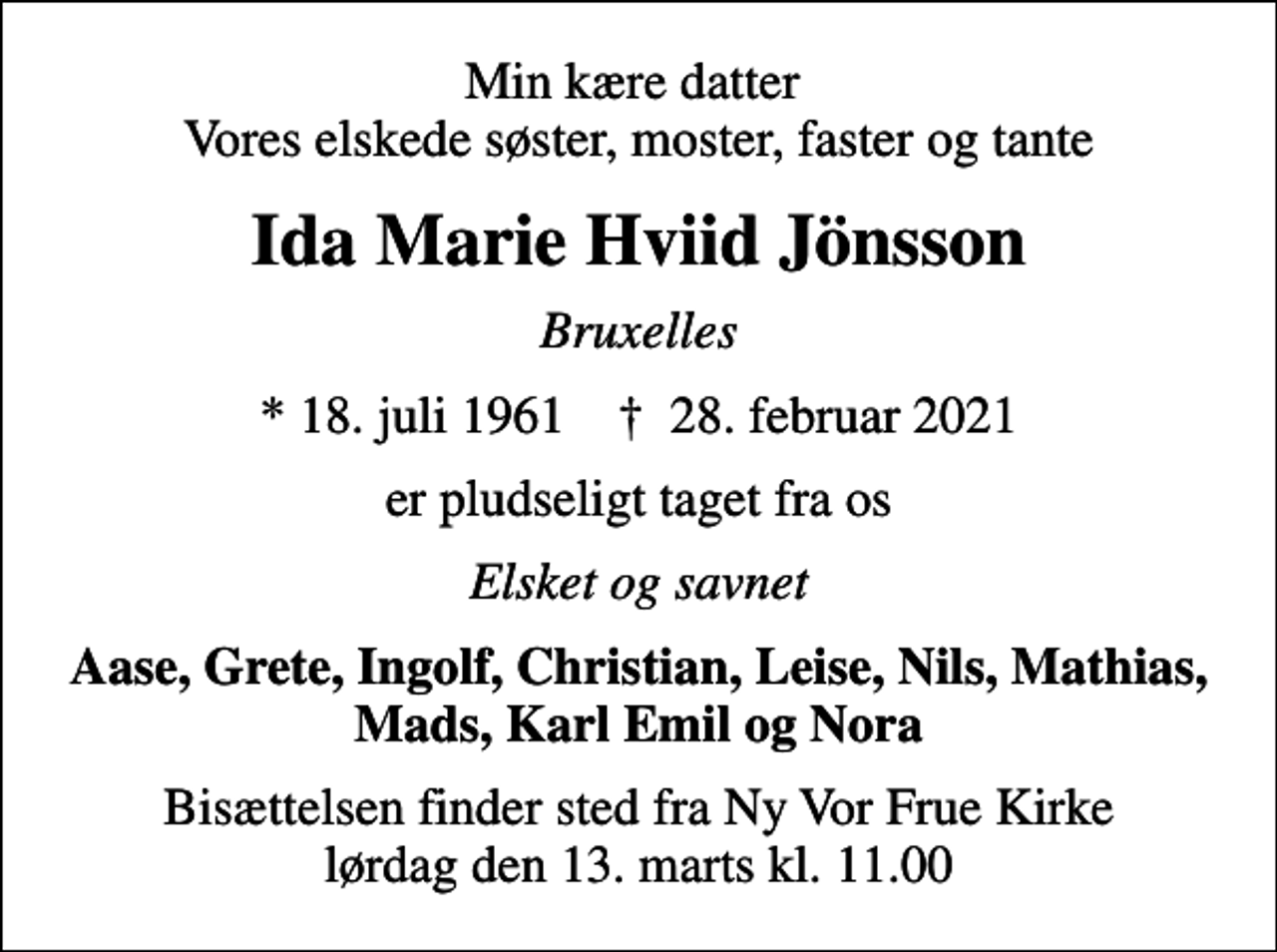 <p>Min kære datter Vores elskede søster, moster, faster og tante<br />Ida Marie Hviid Jönsson<br />Bruxelles<br />* 18. juli 1961 ✝ 28. februar 2021<br />er pludseligt taget fra os<br />Elsket og savnet<br />Aase, Grete, Ingolf, Christian, Leise, Nils, Mathias, Mads, Karl Emil og Nora<br />Bisættelsen finder sted fra Ny Vor Frue Kirke lørdag den 13. marts kl. 11.00</p>