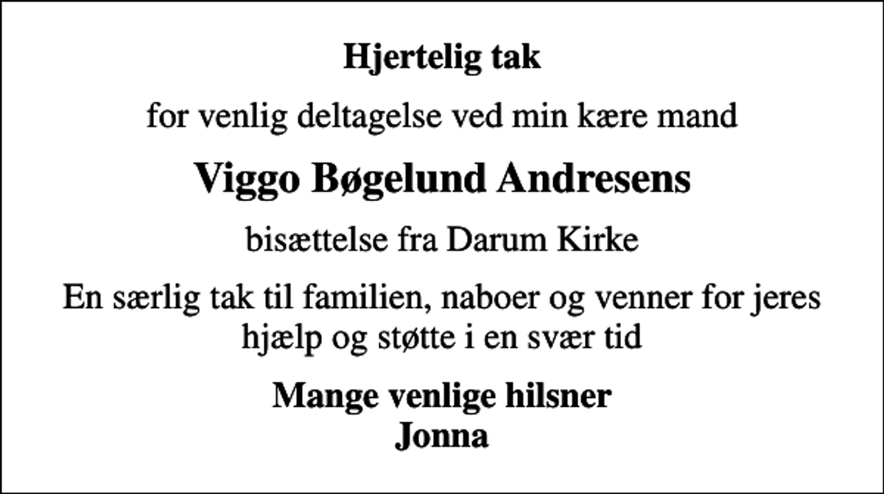 <p>Hjertelig tak<br />for venlig deltagelse ved min kære mand<br />Viggo Bøgelund Andresens<br />bisættelse fra Darum Kirke<br />En særlig tak til familien, naboer og venner for jeres hjælp og støtte i en svær tid<br />Mange venlige hilsner Jonna</p>