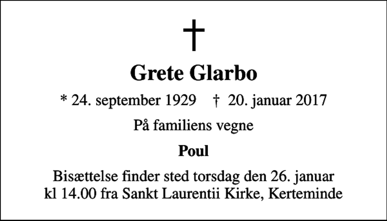 <p>Grete Glarbo<br />* 24. september 1929 ✝ 20. januar 2017<br />På familiens vegne<br />Poul<br />Bisættelsen finder sted torsdag den 26. januar kl. 14.00 fra Sankt Laurentii Kirke Bisættelse finder sted torsdag den 26. januar kl 14.00 fra Sankt Laurentii Kirke Kerteminde<br />Bisættelse finder sted torsdag den 26. januar kl 14.00 fra Sankt Laurentii Kirke, Kerteminde</p>