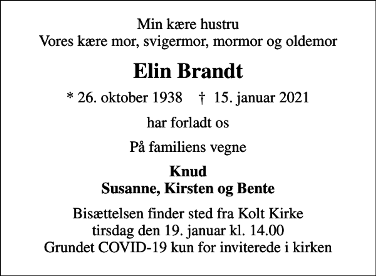 <p>Min kære hustru Vores kære mor, svigermor, mormor og oldemor<br />Elin Brandt<br />* 26. oktober 1938 ✝ 15. januar 2021<br />har forladt os<br />På familiens vegne<br />Knud Susanne, Kirsten og Bente<br />Bisættelsen finder sted fra Kolt Kirke tirsdag den 19. januar kl. 14.00 Grundet COVID-19 kun for inviterede i kirken</p>