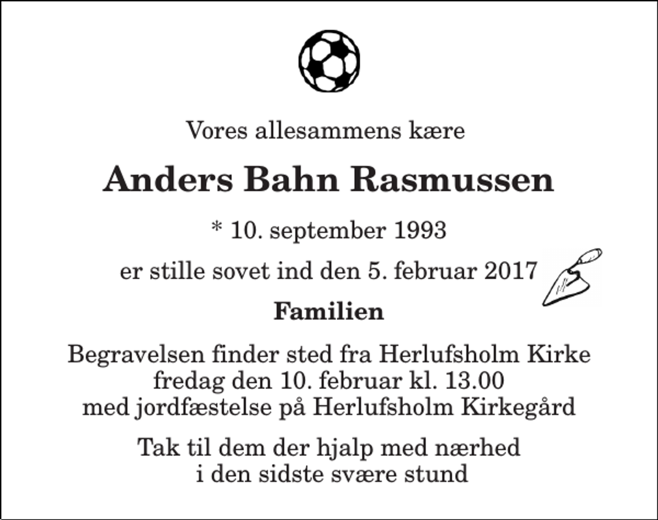 <p>Vores allesammens kære<br />Anders Bahn Rasmussen<br />* 10. september 1993<br />er stille sovet ind den 5. februar 2017<br />Familien<br />Begravelsen finder sted fra Herlufsholm Kirke fredag den 10. februar kl. 13.00 med jordfæstelse på Herlufsholm Kirkegård<br />Tak til dem der hjalp med nærhed i den sidste svære stund</p>