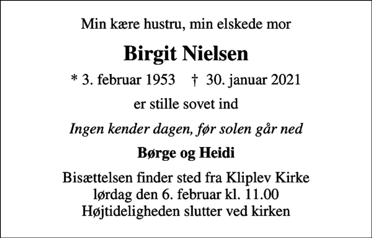 <p>Min kære hustru, min elskede mor<br />Birgit Nielsen<br />* 3. februar 1953 ✝ 30. januar 2021<br />er stille sovet ind<br />Ingen kender dagen, før solen går ned<br />Børge og Heidi<br />Bisættelsen finder sted fra Kliplev Kirke lørdag den 6. februar kl. 11.00 Højtideligheden slutter ved kirken</p>