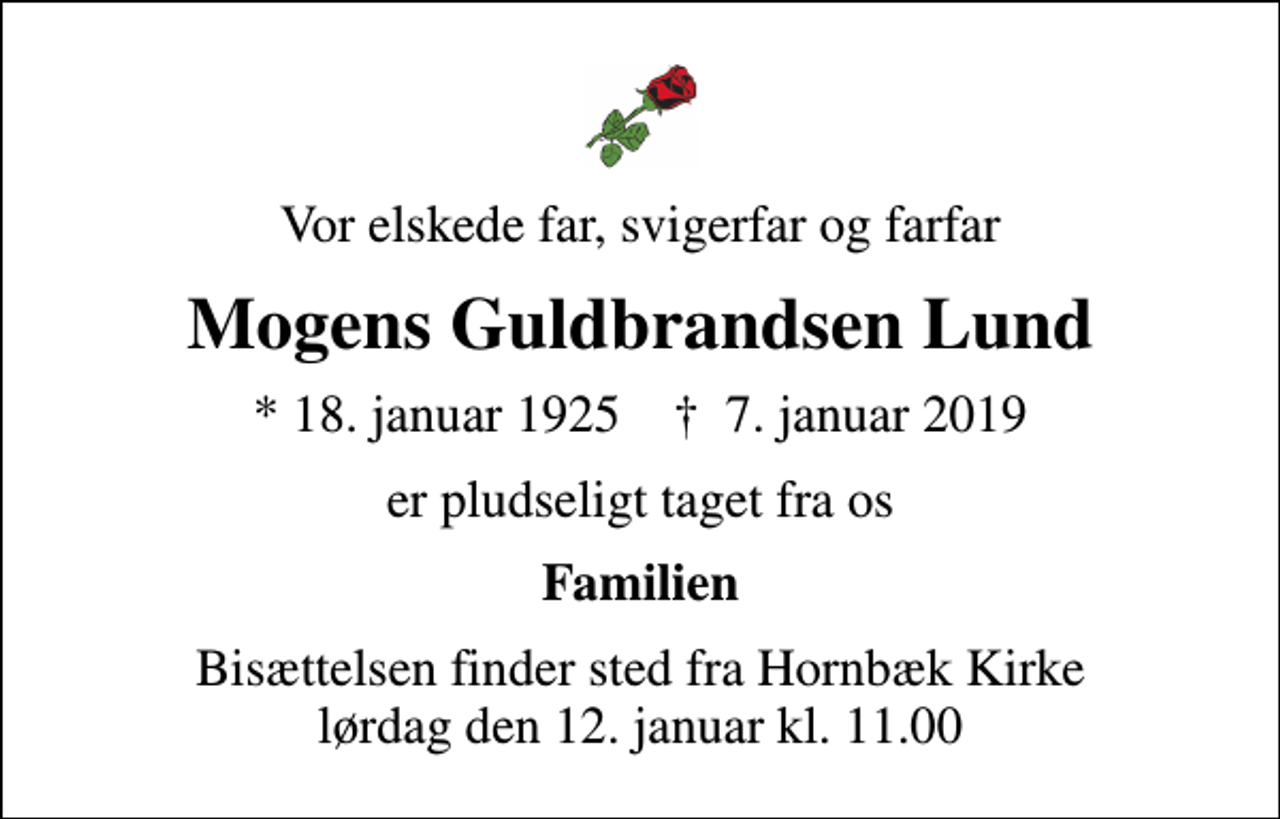 <p>Vor elskede far, svigerfar og farfar<br />Mogens Guldbrandsen Lund<br />* 18. januar 1925 ✝ 7. januar 2019<br />er pludseligt taget fra os<br />Familien<br />Bisættelsen finder sted fra Hornbæk Kirke lørdag den 12. januar kl. 11.00</p>