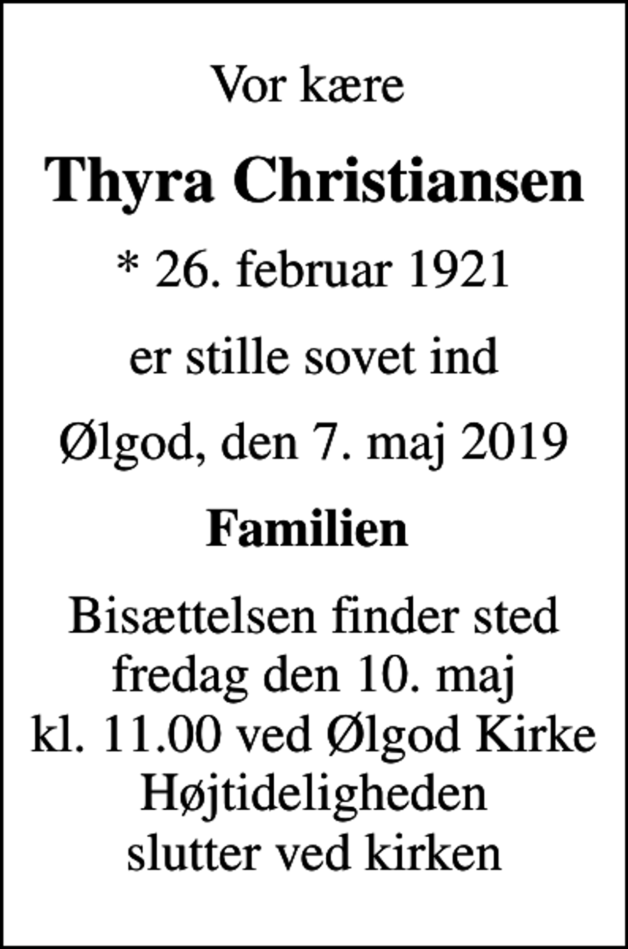 <p>Vor kære<br />Thyra Christiansen<br />* 26. februar 1921<br />er stille sovet ind<br />Ølgod, den 7. maj 2019<br />Familien<br />Bisættelsen finder sted fredag den 10. maj kl. 11.00 ved Ølgod Kirke Højtideligheden slutter ved kirken</p>