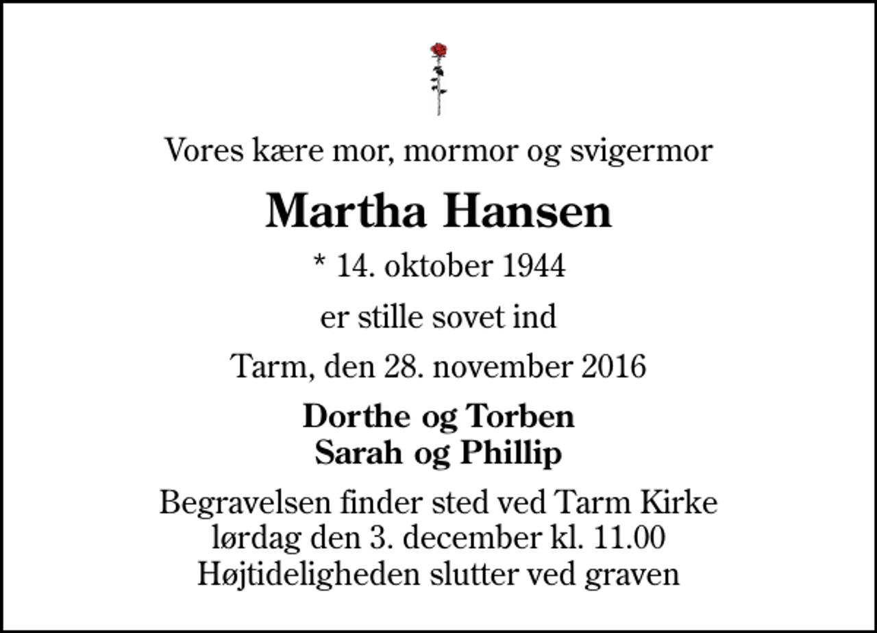 <p>Vores kære mor, mormor og svigermor<br />Martha Hansen<br />* 14. oktober 1944<br />er stille sovet ind<br />Tarm, den 28. november 2016<br />Dorthe og Torben Sarah og Phillip<br />Begravelsen finder sted ved Tarm Kirke lørdag den 3. december kl. 11.00 Højtideligheden slutter ved graven</p>