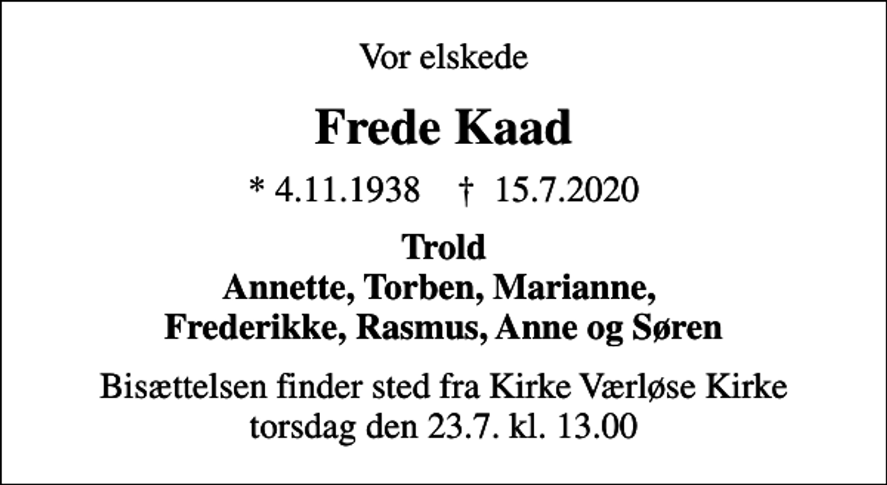 <p>Vor elskede<br />Frede Kaad<br />* 4.11.1938 ✝ 15.7.2020<br />Trold Annette, Torben, Marianne, Frederikke, Rasmus, Anne og Søren<br />Bisættelsen finder sted fra Kirke Værløse Kirke torsdag den 23.7. kl. 13.00</p>