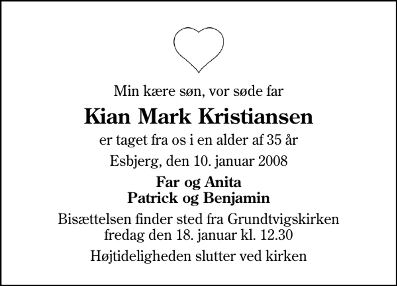 <p>Min kære søn, vor søde far<br />Kian Mark Kristiansen<br />er taget fra os i en alder af 35 år<br />Esbjerg, den 10. januar 2008<br />Far og Anita Patrick og Benjamin<br />Bisættelsen finder sted fra Grundtvigskirken fredag den 18. januar kl. 12.30<br />Højtideligheden slutter ved kirken</p>
