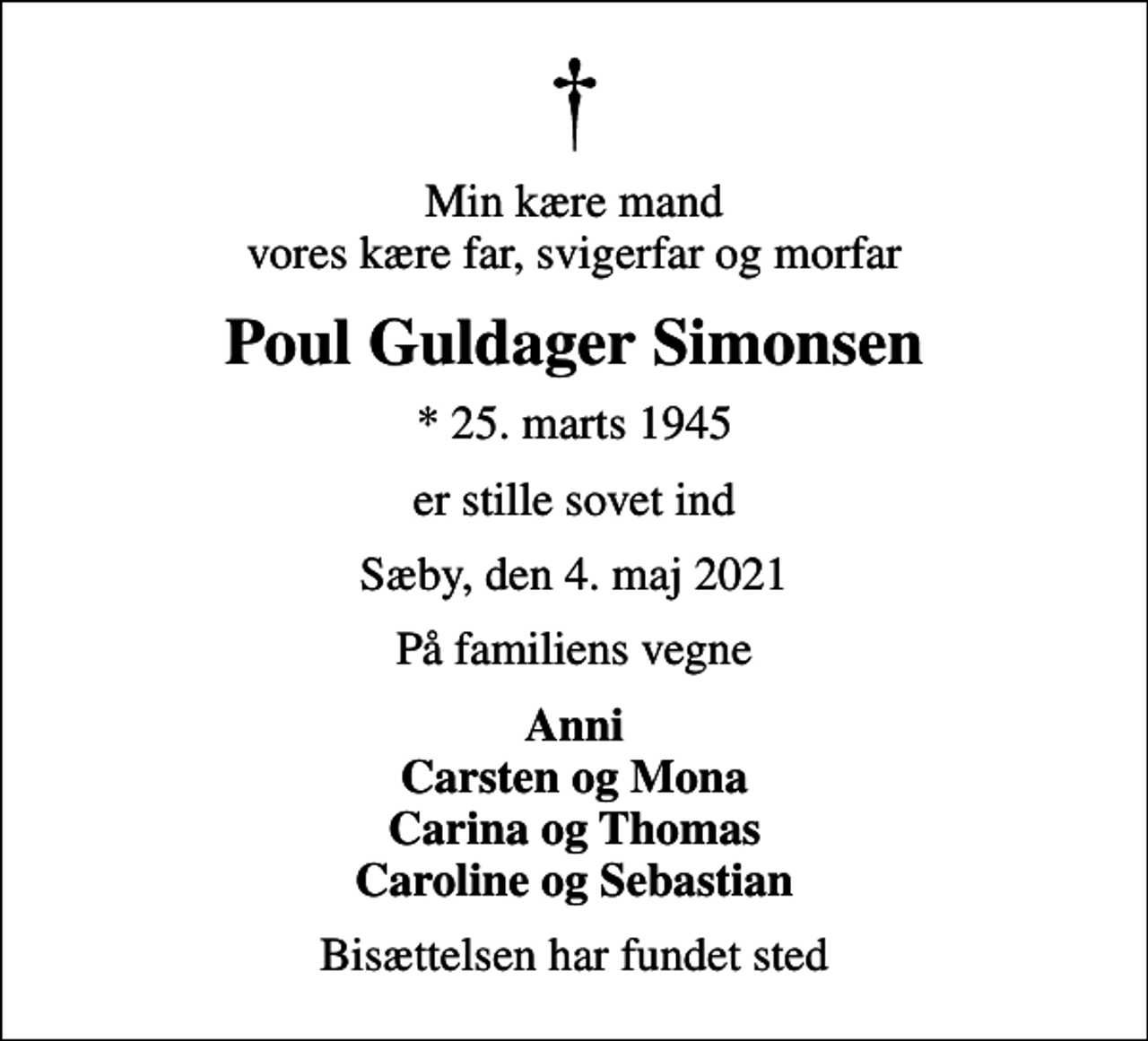 <p>Min kære mand vores kære far, svigerfar og morfar<br />Poul Guldager Simonsen<br />* 25. marts 1945<br />er stille sovet ind<br />Sæby, den 4. maj 2021<br />På familiens vegne<br />Anni Carsten og Mona Carina og Thomas Caroline og Sebastian<br />Bisættelsen har fundet sted</p>