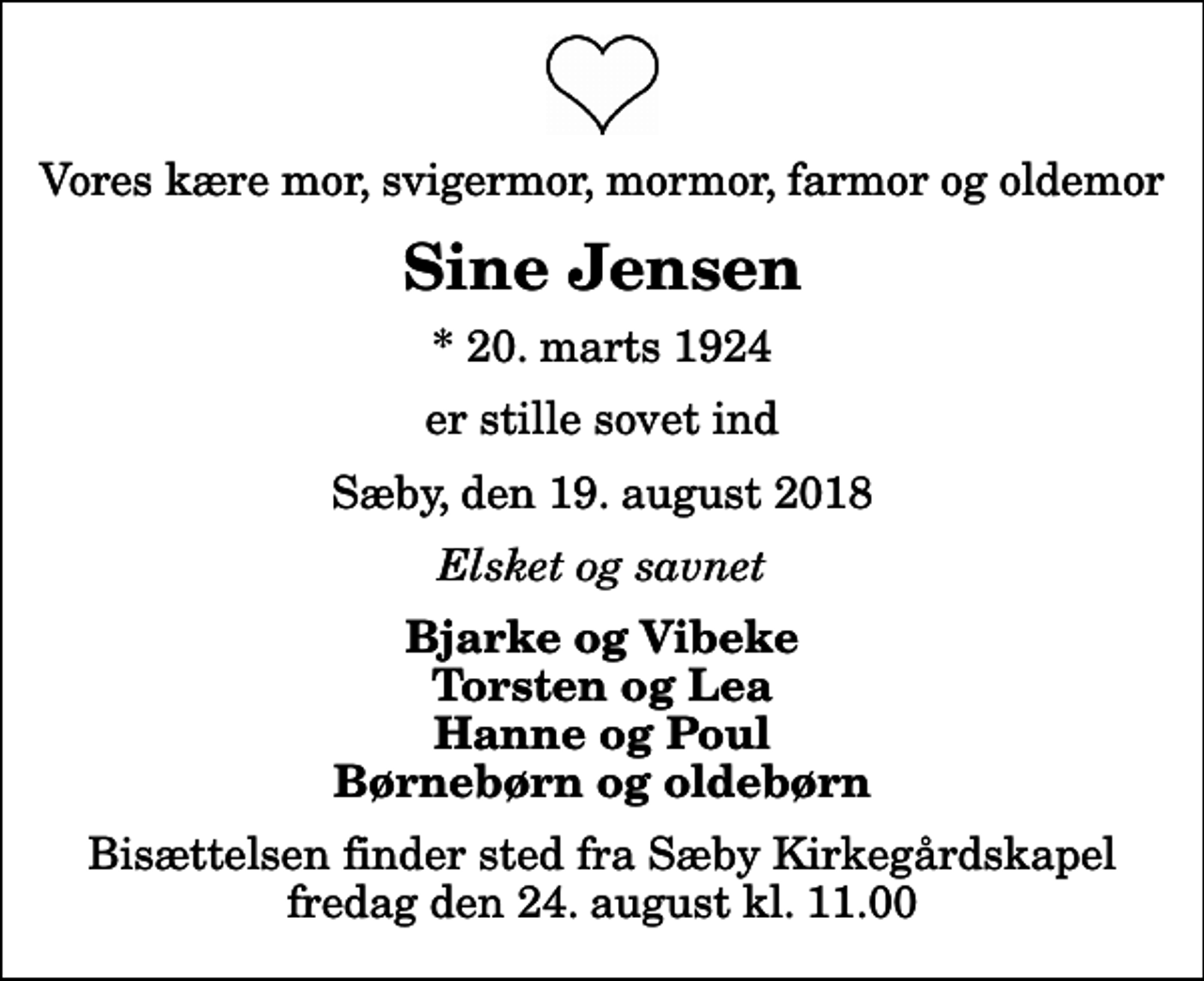 <p>Vores kære mor, svigermor, mormor, farmor og oldemor<br />Sine Jensen<br />* 20. marts 1924<br />er stille sovet ind<br />Sæby, den 19. august 2018<br />Elsket og savnet<br />Bjarke og Vibeke Torsten og Lea Hanne og Poul Børnebørn og oldebørn<br />Bisættelsen finder sted fra Sæby Kirkegårdskapel fredag den 24. august kl. 11.00</p>