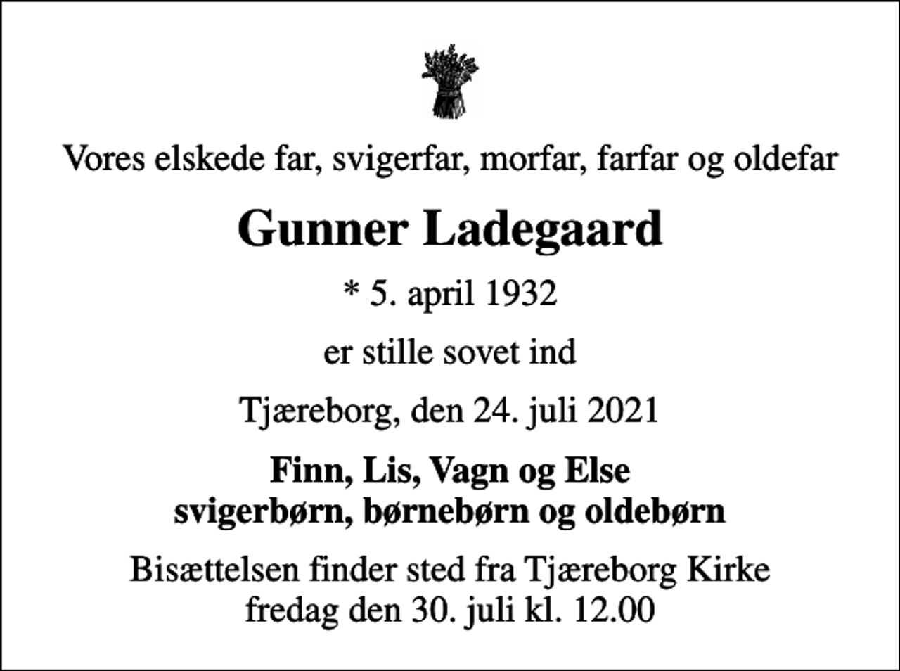 <p>Vores elskede far, svigerfar, morfar, farfar og oldefar<br />Gunner Ladegaard<br />* 5. april 1932<br />er stille sovet ind<br />Tjæreborg, den 24. juli 2021<br />Finn, Lis, Vagn og Else svigerbørn, børnebørn og oldebørn<br />Bisættelsen finder sted fra Tjæreborg Kirke fredag den 30. juli kl. 12.00</p>