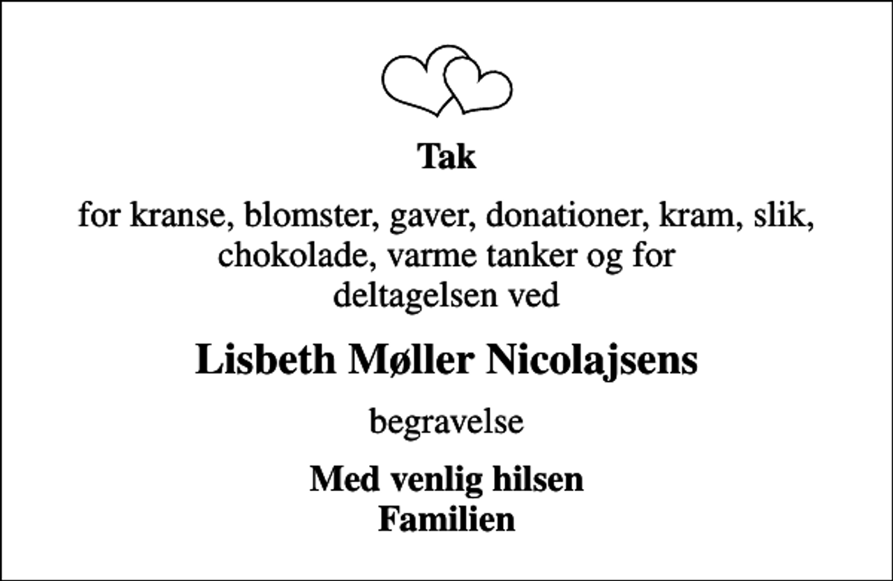 <p>Tak<br />for kranse, blomster, gaver, donationer, kram, slik, chokolade, varme tanker og for deltagelsen ved<br />Lisbeth Møller Nicolajsens<br />begravelse<br />Med venlig hilsen Familien</p>