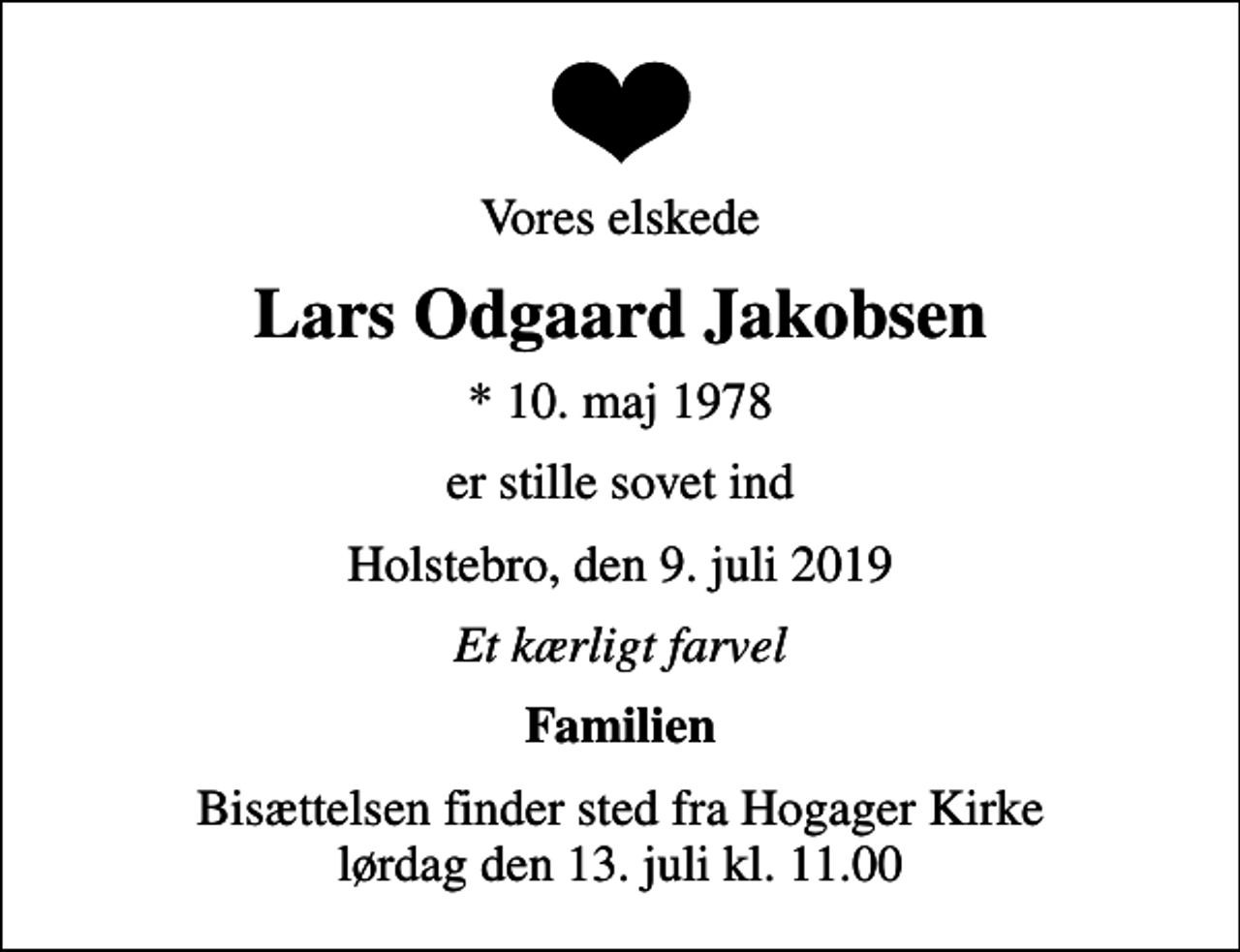 <p>Vores elskede<br />Lars Odgaard Jakobsen<br />* 10. maj 1978<br />er stille sovet ind<br />Holstebro, den 9. juli 2019<br />Et kærligt farvel<br />Familien<br />Bisættelsen finder sted fra Hogager Kirke lørdag den 13. juli kl. 11.00</p>