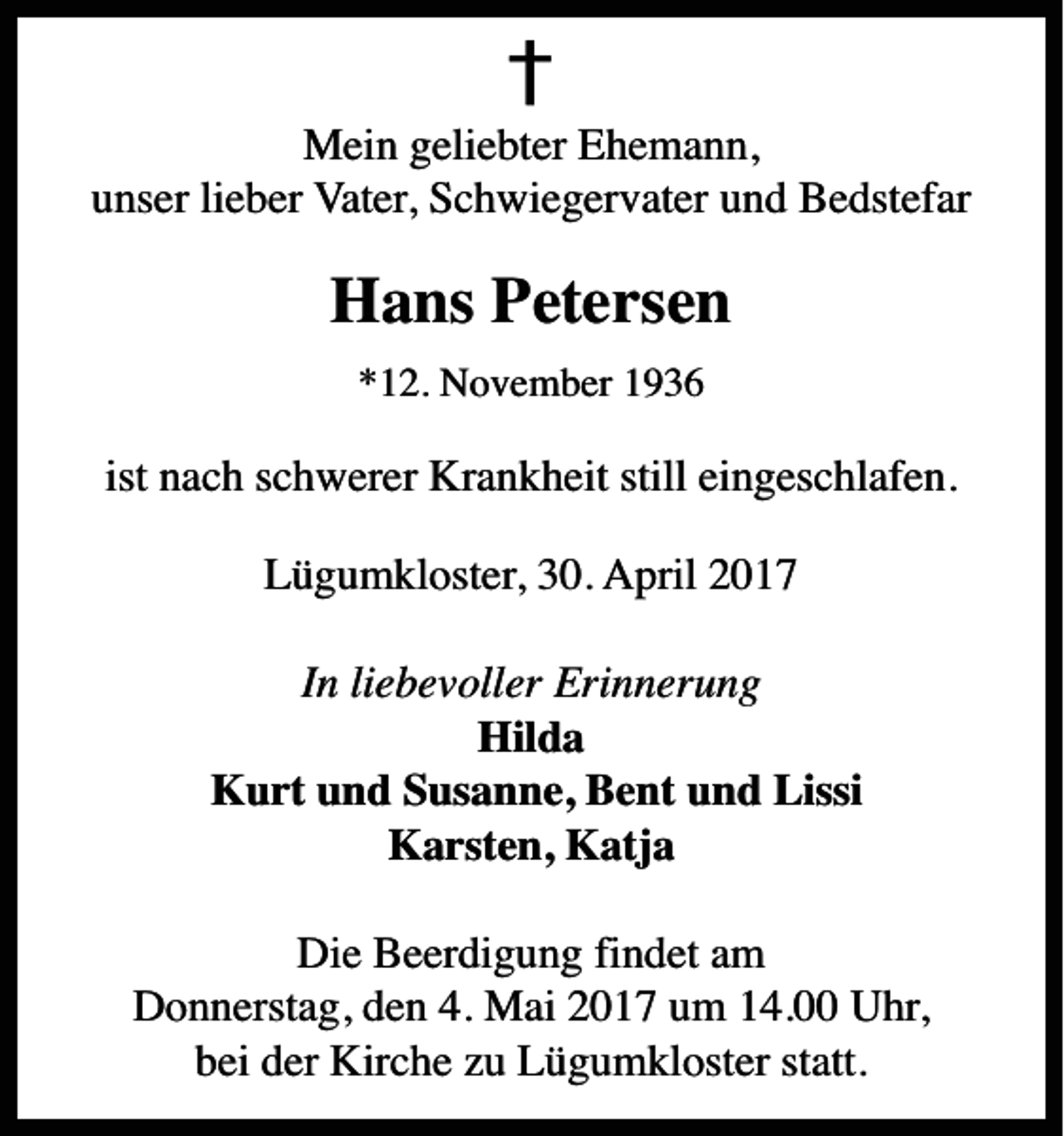<p>Mein Geliebter Ehemann, unser lieber Vater, Schwigervater und Bedstefar<br />Hans Petersen<br />* 12. november 1936<br />ist nach Schwerer Krankheit still eingeschlafen.<br />Løgumkloster, 30. april 2017<br />In Liebevolle Erinnerung<br />Hilda, Kurt og Susanne, Bent og Lissi Karsten, Katja<br />Die beerdigung findet am Donnerstag den 4. Mai, um 14.00 Uhr in der Kirche zu Lögumkloster statt.</p>