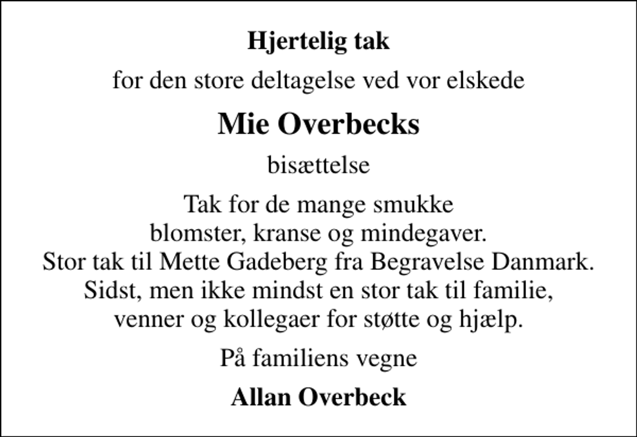 <p>Hjertelig tak<br />for den store deltagelse ved vor elskede<br />Mie Overbecks<br />bisættelse<br />Tak for de mange smukke blomster, kranse og mindegaver. Stor tak til Mette Gadeberg fra Begravelse Danmark. Sidst, men ikke mindst en stor tak til familie, venner og kollegaer for støtte og hjælp.<br />På familiens vegne<br />Allan Overbeck</p>