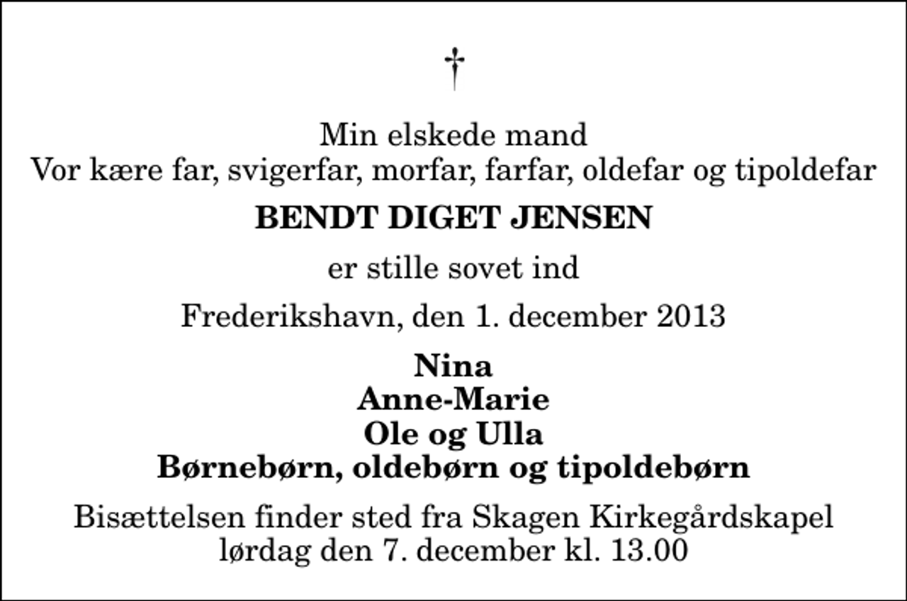 <p>Min elskede mand Vor kære far, svigerfar, morfar, farfar, oldefar og tipoldefar<br />Bendt Diget Jensen<br />er stille sovet ind<br />Frederikshavn, den 1. december 2013<br />Nina Anne-Marie Ole og Ulla Børnebørn, oldebørn og tipoldebørn<br />Bisættelsen finder sted fra Skagen Kirkegårdskapel lørdag den 7. december kl. 13.00</p>
