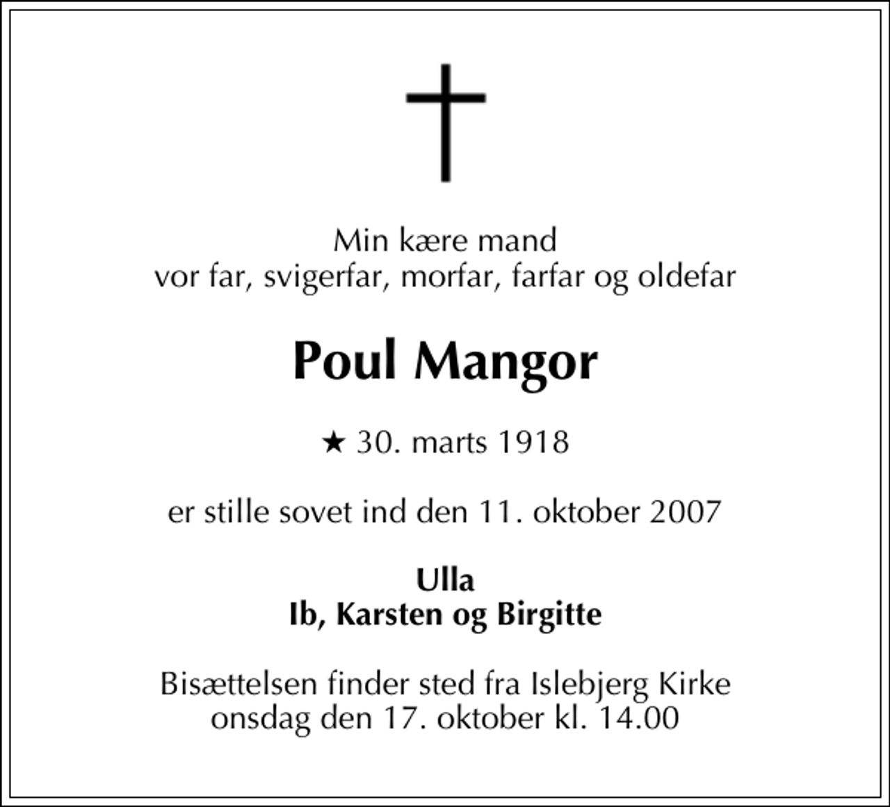 <p>Min kære mand vor kære far, svigerfar, morfar, farfar og oldefar<br />Arkitekt MAA<br />Poul Mangor<br />* 30. marts 1918<br />er stille sovet ind den 11. oktober 2007<br />Ulla Ib, Karsten og Birgitte<br />Bisættelsen finder sted fra Islebjerg Kirke onsdag den 17. oktober kl. 14.00</p>