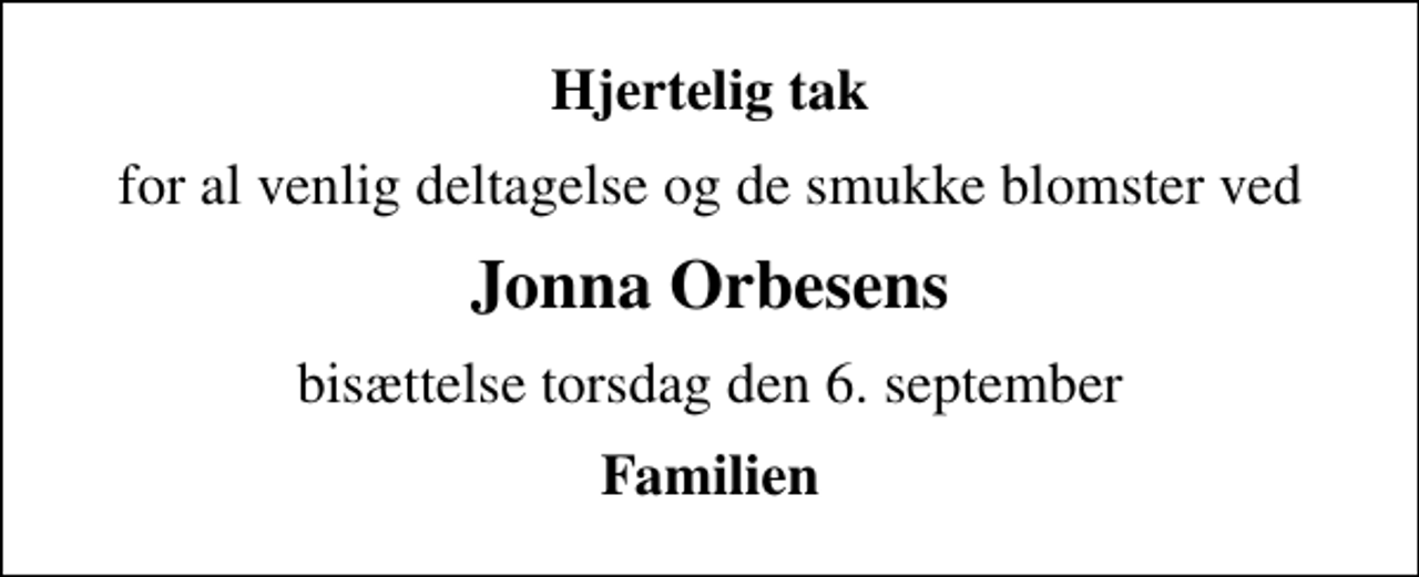 <p>Hjertelig tak<br />for al venlig deltagelse og de smukke blomster ved<br />Jonna Orbesens<br />bisættelse torsdag den 6. september<br />Familien</p>