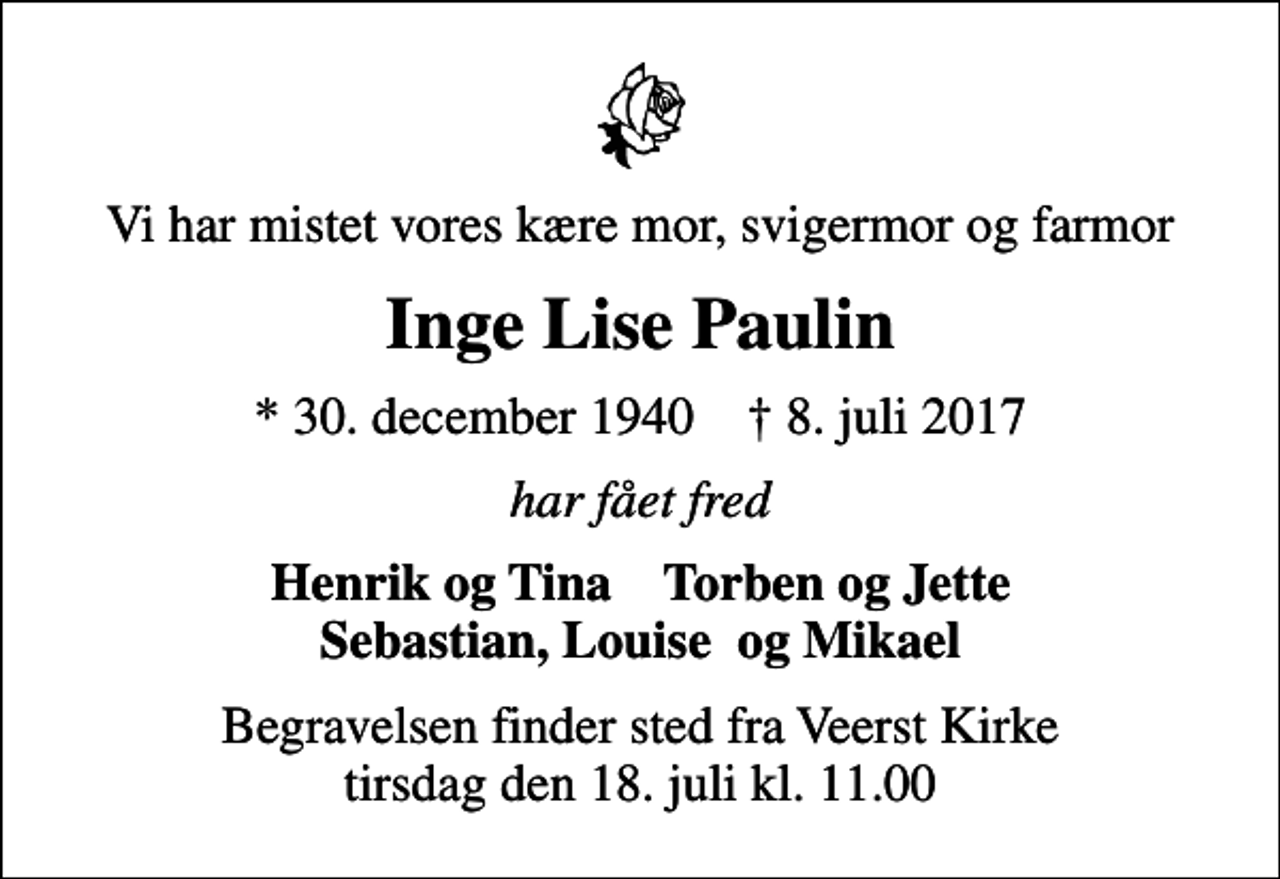 <p>Vi har mistet vores kære mor, svigermor og farmor<br />Inge Lise Paulin<br />* 30. december 1940 ✝ 8. juli 2017<br />har fået fred<br />Henrik og Tina Torben og Jette Sebastian, Louise og Mikael<br />Begravelsen finder sted fra Veerst Kirke tirsdag den 18. juli kl. 11.00</p>