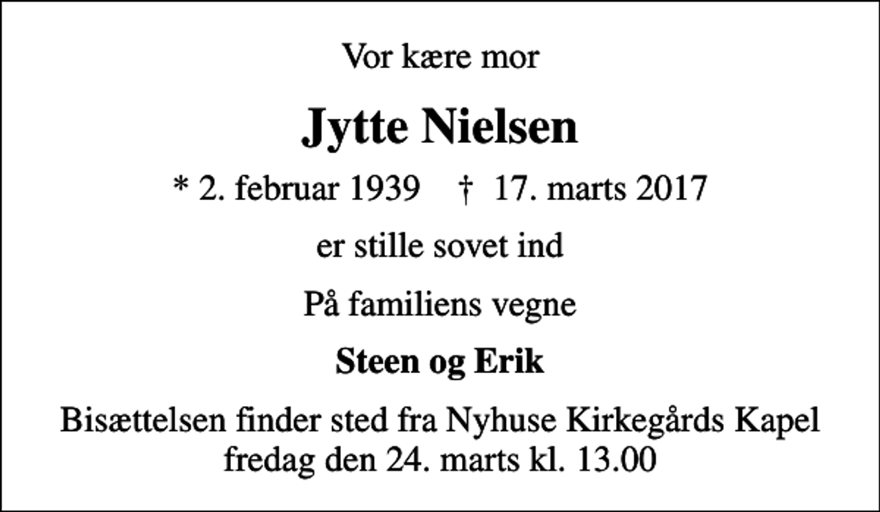 <p>Vor kære mor<br />Jytte Nielsen<br />* 2. februar 1939 ✝ 17. marts 2017<br />er stille sovet ind<br />På familiens vegne<br />Steen og Erik<br />Bisættelsen finder sted fra Nyhuse Kirkegårds Kapel fredag den 24. marts kl. 13.00</p>