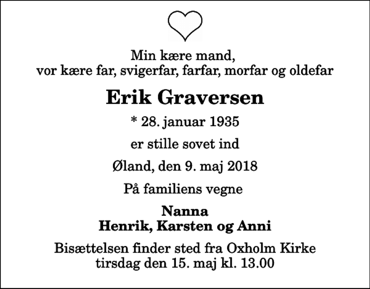 <p>Min kære mand, vor kære far, svigerfar, farfar, morfar og oldefar<br />Erik Graversen<br />* 28. januar 1935<br />er stille sovet ind<br />Øland, den 9. maj 2018<br />På familiens vegne<br />Nanna Henrik, Karsten og Anni<br />Bisættelsen finder sted fra Oxholm Kirke tirsdag den 15. maj kl. 13.00</p>